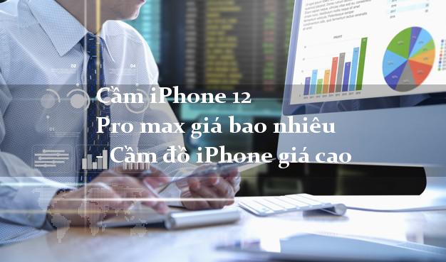 Cầm iPhone 12 Pro max giá bao nhiêu - Cầm đồ iPhone giá cao