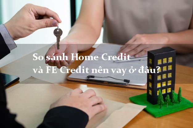 So sánh Home Credit và FE Credit nên vay ở đâu?