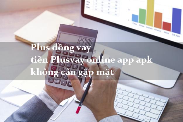 Plus đồng vay tiền Plusvay online app apk không cần gặp mặt