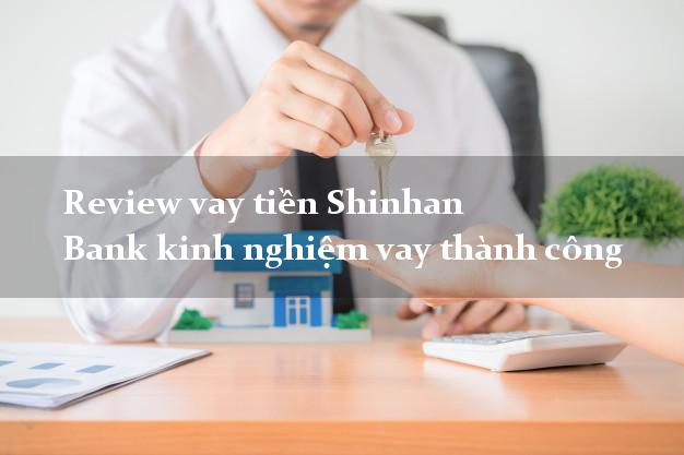 Review vay tiền Shinhan Bank kinh nghiệm vay thành công