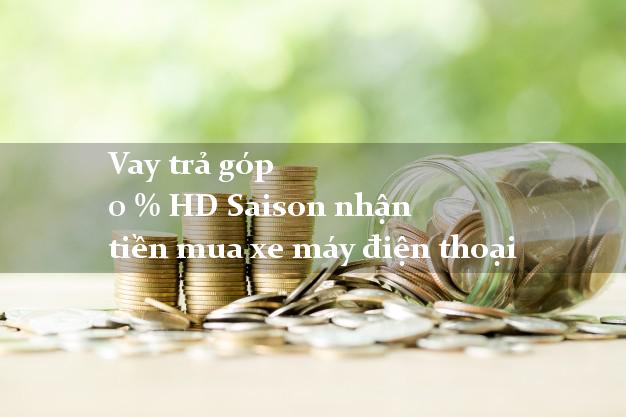 Vay trả góp 0 % HD Saison nhận tiền mua xe máy điện thoại